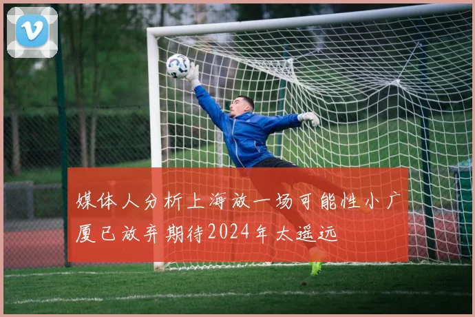 媒体人分析上海放一场可能性小广厦已放弃期待2024年太遥远