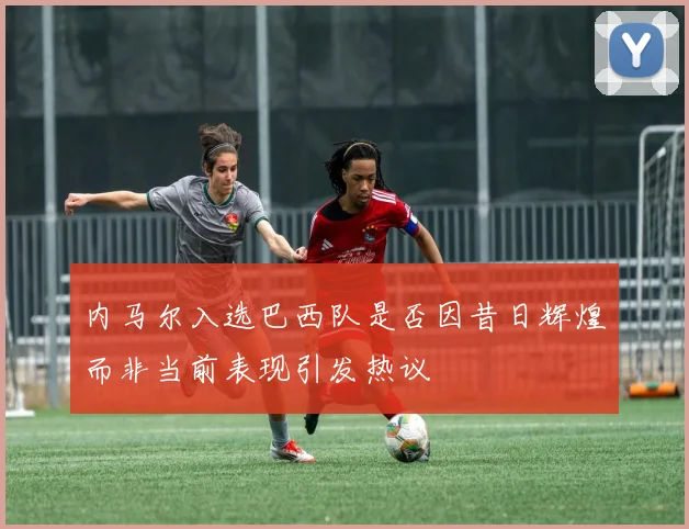 内马尔入选巴西队是否因昔日辉煌而非当前表现引发热议