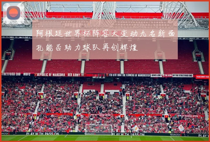 阿根廷世界杯阵容大变动九名新面孔能否助力球队再创辉煌