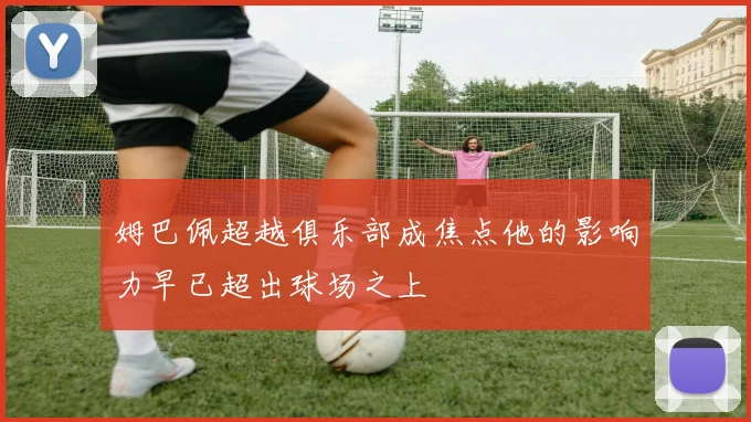 姆巴佩超越俱乐部成焦点他的影响力早已超出球场之上