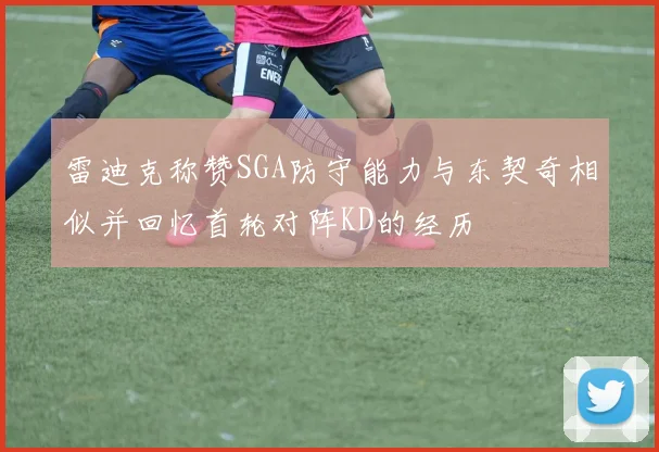 雷迪克称赞SGA防守能力与东契奇相似并回忆首轮对阵KD的经历