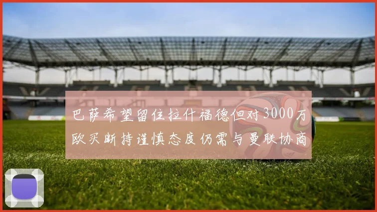 巴萨希望留住拉什福德但对3000万欧买断持谨慎态度仍需与曼联协商