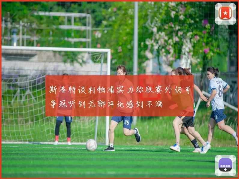 斯洛特谈利物浦实力称联赛外仍可争冠听到无聊评论感到不满